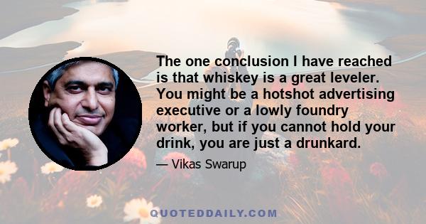 The one conclusion I have reached is that whiskey is a great leveler. You might be a hotshot advertising executive or a lowly foundry worker, but if you cannot hold your drink, you are just a drunkard.