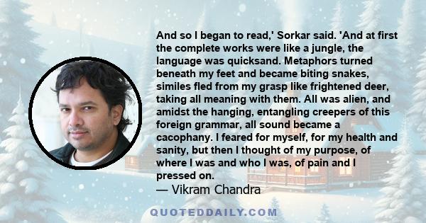 And so I began to read,' Sorkar said. 'And at first the complete works were like a jungle, the language was quicksand. Metaphors turned beneath my feet and became biting snakes, similes fled from my grasp like