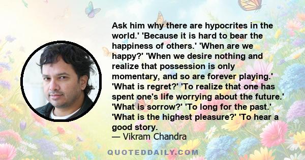 Ask him why there are hypocrites in the world.' 'Because it is hard to bear the happiness of others.' 'When are we happy?' 'When we desire nothing and realize that possession is only momentary, and so are forever