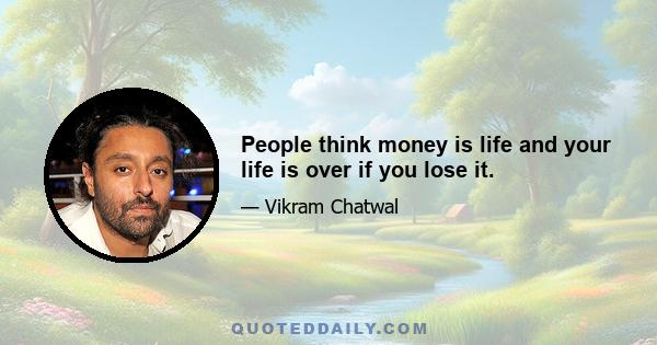 People think money is life and your life is over if you lose it.