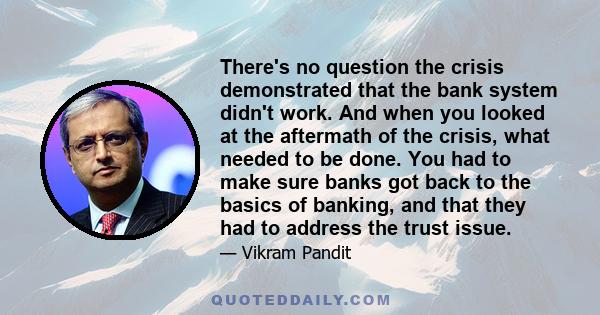 There's no question the crisis demonstrated that the bank system didn't work. And when you looked at the aftermath of the crisis, what needed to be done. You had to make sure banks got back to the basics of banking, and 