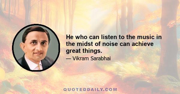 He who can listen to the music in the midst of noise can achieve great things.