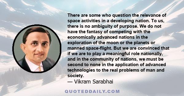 There are some who question the relevance of space activities in a developing nation. To us, there is no ambiguity of purpose. We do not have the fantasy of competing with the economically advanced nations in the