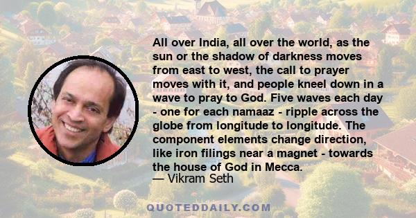 All over India, all over the world, as the sun or the shadow of darkness moves from east to west, the call to prayer moves with it, and people kneel down in a wave to pray to God. Five waves each day - one for each