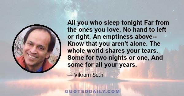 All you who sleep tonight Far from the ones you love, No hand to left or right, An emptiness above-- Know that you aren't alone. The whole world shares your tears, Some for two nights or one, And some for all your years.