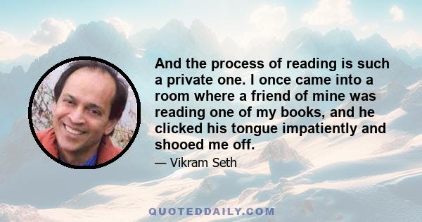 And the process of reading is such a private one. I once came into a room where a friend of mine was reading one of my books, and he clicked his tongue impatiently and shooed me off.