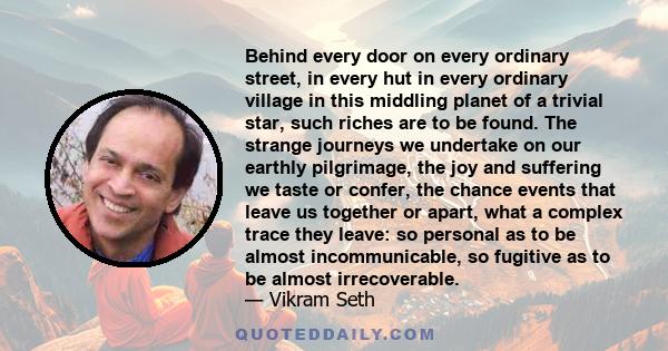 Behind every door on every ordinary street, in every hut in every ordinary village in this middling planet of a trivial star, such riches are to be found. The strange journeys we undertake on our earthly pilgrimage, the 