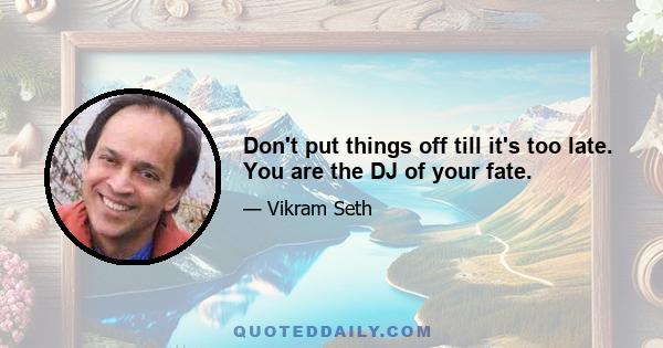 Don't put things off till it's too late. You are the DJ of your fate.