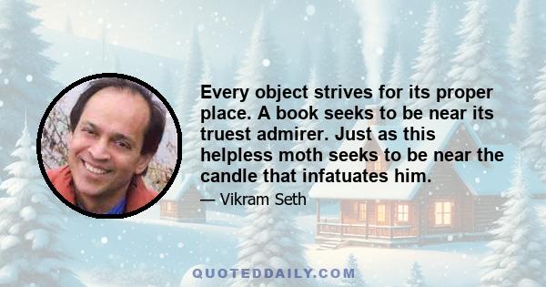 Every object strives for its proper place. A book seeks to be near its truest admirer. Just as this helpless moth seeks to be near the candle that infatuates him.