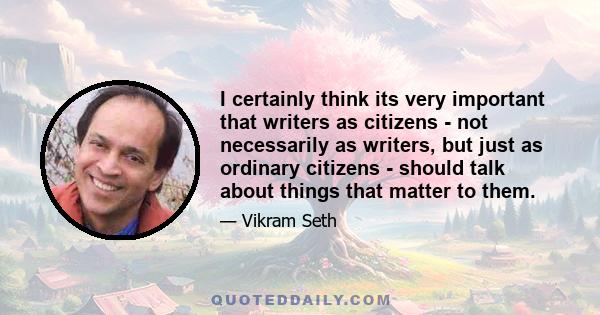 I certainly think its very important that writers as citizens - not necessarily as writers, but just as ordinary citizens - should talk about things that matter to them.