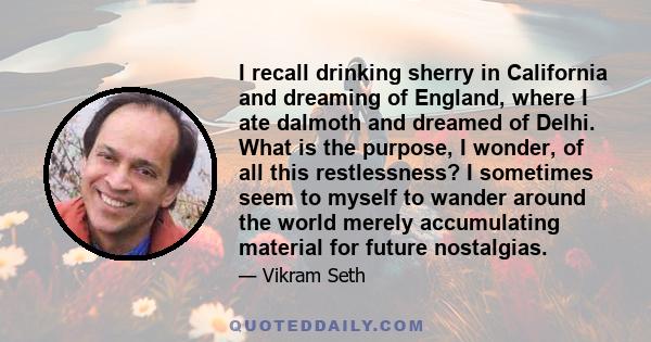 I recall drinking sherry in California and dreaming of England, where I ate dalmoth and dreamed of Delhi. What is the purpose, I wonder, of all this restlessness? I sometimes seem to myself to wander around the world