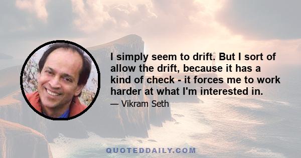 I simply seem to drift. But I sort of allow the drift, because it has a kind of check - it forces me to work harder at what I'm interested in.