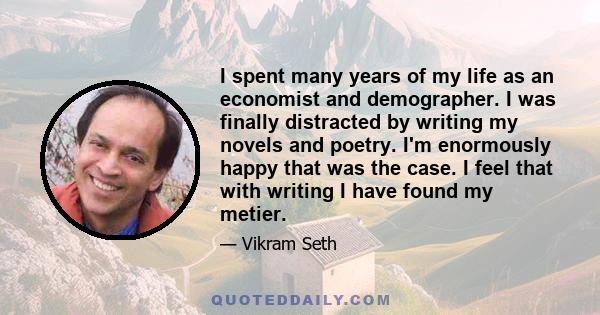 I spent many years of my life as an economist and demographer. I was finally distracted by writing my novels and poetry. I'm enormously happy that was the case. I feel that with writing I have found my metier.