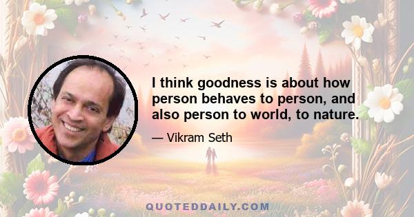 I think goodness is about how person behaves to person, and also person to world, to nature.