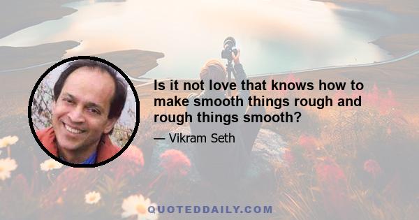 Is it not love that knows how to make smooth things rough and rough things smooth?