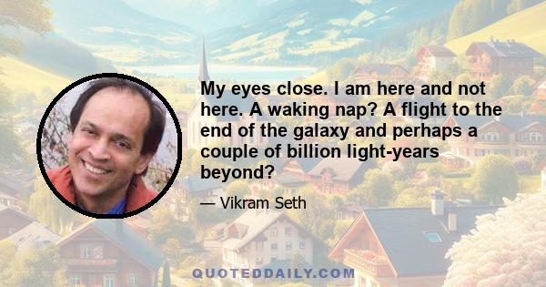 My eyes close. I am here and not here. A waking nap? A flight to the end of the galaxy and perhaps a couple of billion light-years beyond?