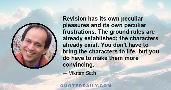 Revision has its own peculiar pleasures and its own peculiar frustrations. The ground rules are already established; the characters already exist. You don't have to bring the characters to life, but you do have to make