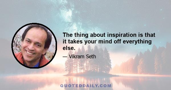 The thing about inspiration is that it takes your mind off everything else.