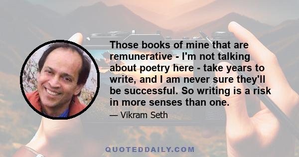 Those books of mine that are remunerative - I'm not talking about poetry here - take years to write, and I am never sure they'll be successful. So writing is a risk in more senses than one.