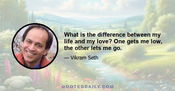 What is the difference between my life and my love? One gets me low, the other lets me go.