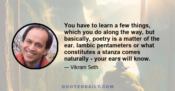 You have to learn a few things, which you do along the way, but basically, poetry is a matter of the ear. Iambic pentameters or what constitutes a stanza comes naturally - your ears will know.