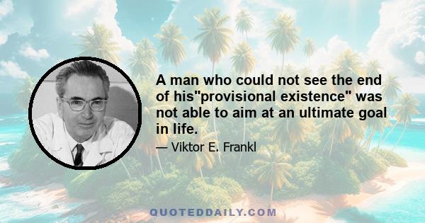 A man who could not see the end of hisprovisional existence was not able to aim at an ultimate goal in life.