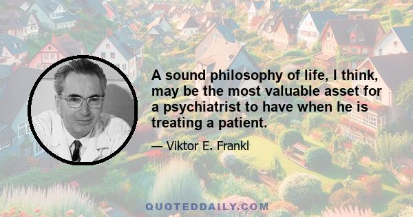 A sound philosophy of life, I think, may be the most valuable asset for a psychiatrist to have when he is treating a patient.