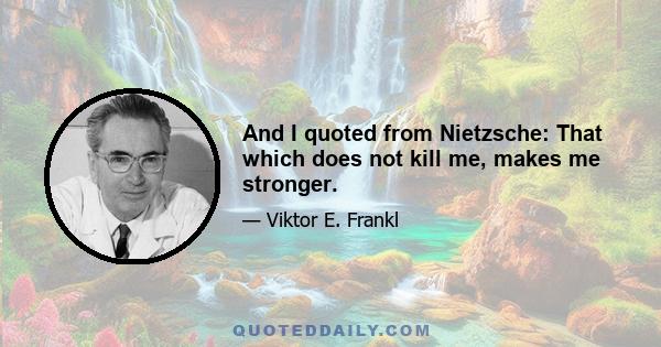 And I quoted from Nietzsche: That which does not kill me, makes me stronger.