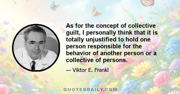 As for the concept of collective guilt, I personally think that it is totally unjustified to hold one person responsible for the behavior of another person or a collective of persons.