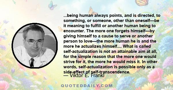 ...being human always points, and is directed, to something, or someone, other than oneself—be it meaning to fulfill or another human being to encounter. The more one forgets himself—by giving himself to a cause to