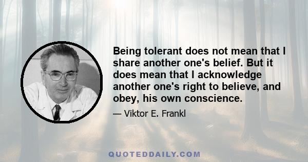 Being tolerant does not mean that I share another one's belief. But it does mean that I acknowledge another one's right to believe, and obey, his own conscience.