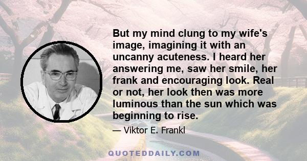 But my mind clung to my wife's image, imagining it with an uncanny acuteness. I heard her answering me, saw her smile, her frank and encouraging look. Real or not, her look then was more luminous than the sun which was