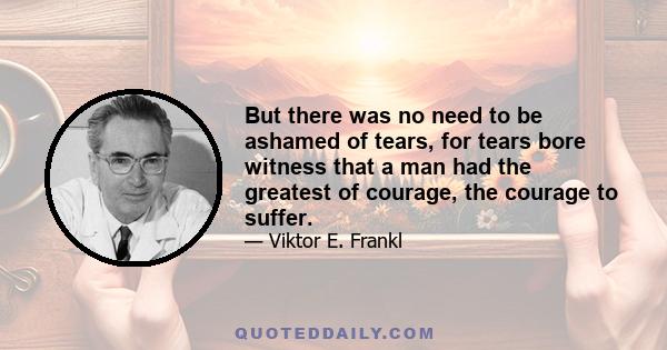 But there was no need to be ashamed of tears, for tears bore witness that a man had the greatest of courage, the courage to suffer.