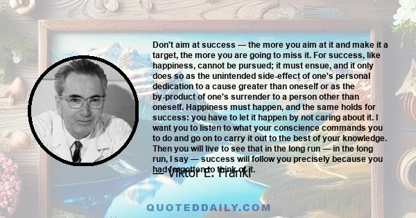 Don't aim at success — the more you aim at it and make it a target, the more you are going to miss it. For success, like happiness, cannot be pursued; it must ensue, and it only does so as the unintended side-effect of