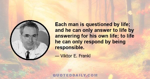 Each man is questioned by life; and he can only answer to life by answering for his own life; to life he can only respond by being responsible.