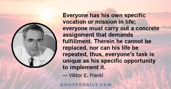 Everyone has his own specific vocation or mission in life; everyone must carry out a concrete assignment that demands fulfillment. Therein he cannot be replaced, nor can his life be repeated, thus, everyone's task is