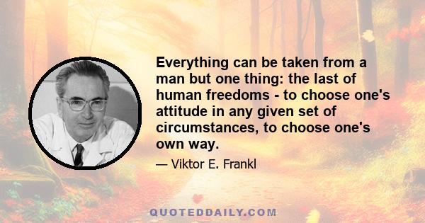 Everything can be taken from a man but one thing: the last of human freedoms - to choose one's attitude in any given set of circumstances, to choose one's own way.