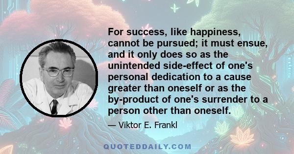 For success, like happiness, cannot be pursued; it must ensue, and it only does so as the unintended side-effect of one's personal dedication to a cause greater than oneself or as the by-product of one's surrender to a