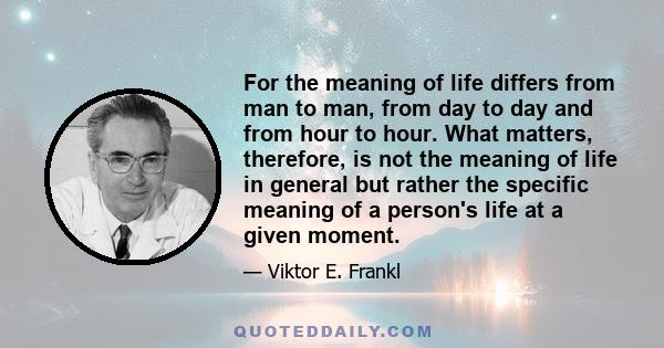 For the meaning of life differs from man to man, from day to day and from hour to hour. What matters, therefore, is not the meaning of life in general but rather the specific meaning of a person's life at a given moment.