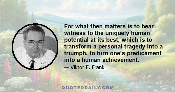 For what then matters is to bear witness to the uniquely human potential at its best, which is to transform a personal tragedy into a triumph, to turn one’s predicament into a human achievement.