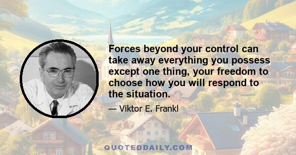 Forces beyond your control can take away everything you possess except one thing, your freedom to choose how you will respond to the situation.