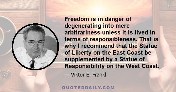 Freedom is in danger of degenerating into mere arbitrariness unless it is lived in terms of responsibleness. That is why I recommend that the Statue of Liberty on the East Coast be supplemented by a Statue of