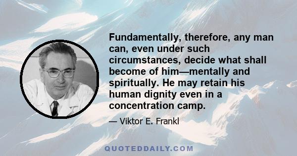 Fundamentally, therefore, any man can, even under such circumstances, decide what shall become of him—mentally and spiritually. He may retain his human dignity even in a concentration camp.