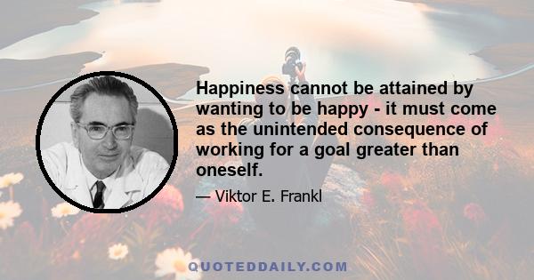 Happiness cannot be attained by wanting to be happy - it must come as the unintended consequence of working for a goal greater than oneself.