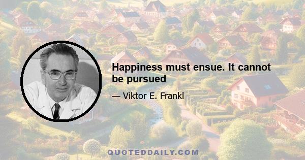 Happiness must ensue. It cannot be pursued