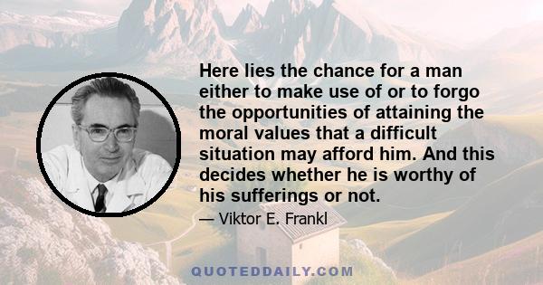 Here lies the chance for a man either to make use of or to forgo the opportunities of attaining the moral values that a difficult situation may afford him. And this decides whether he is worthy of his sufferings or not.