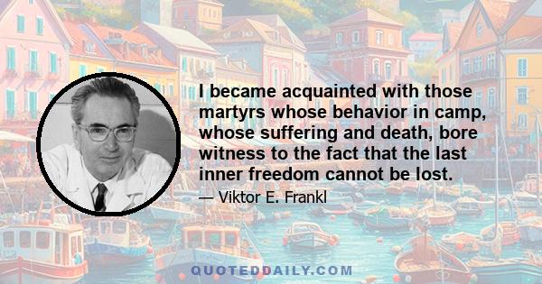 I became acquainted with those martyrs whose behavior in camp, whose suffering and death, bore witness to the fact that the last inner freedom cannot be lost.