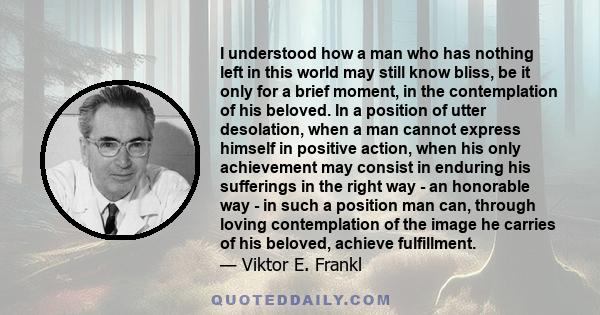 I understood how a man who has nothing left in this world may still know bliss, be it only for a brief moment, in the contemplation of his beloved. In a position of utter desolation, when a man cannot express himself in 