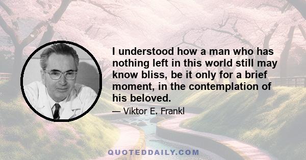 I understood how a man who has nothing left in this world still may know bliss, be it only for a brief moment, in the contemplation of his beloved.