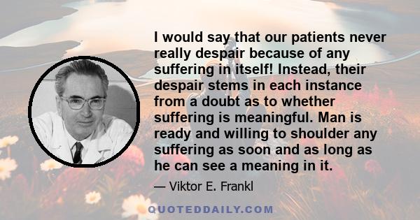 I would say that our patients never really despair because of any suffering in itself! Instead, their despair stems in each instance from a doubt as to whether suffering is meaningful. Man is ready and willing to